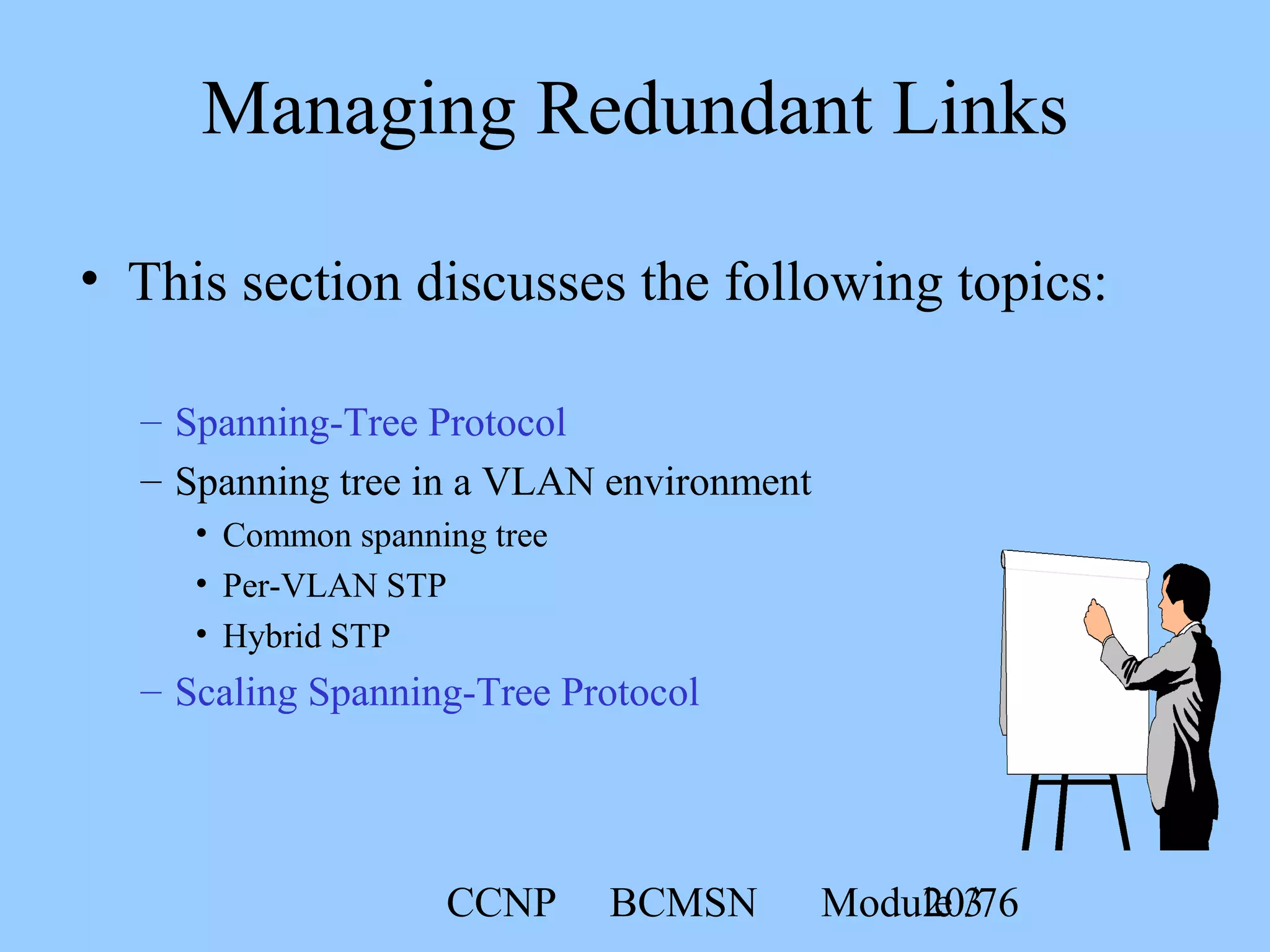 CCNP BCMSN Module 320/76
• This section discusses the following topics:
Managing Redundant Links
– Spanning-Tree Protocol
– Spanning tree in a VLAN environment
• Common spanning tree
• Per-VLAN STP
• Hybrid STP
– Scaling Spanning-Tree Protocol
 