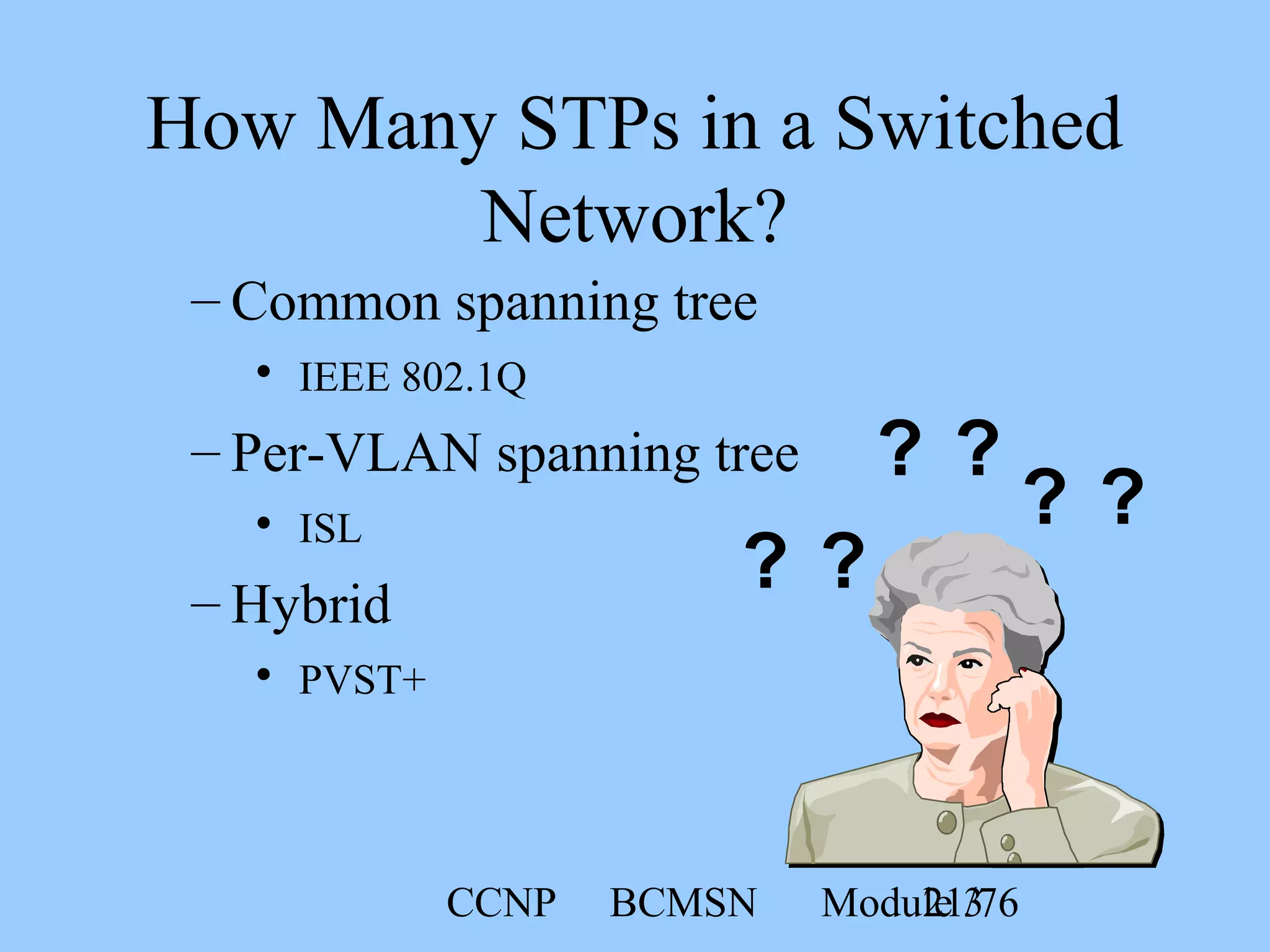 CCNP BCMSN Module 321/76
– Common spanning tree
• IEEE 802.1Q
– Per-VLAN spanning tree
• ISL
– Hybrid
• PVST+
? ?
? ?
? ?
How Many STPs in a Switched
Network?
 