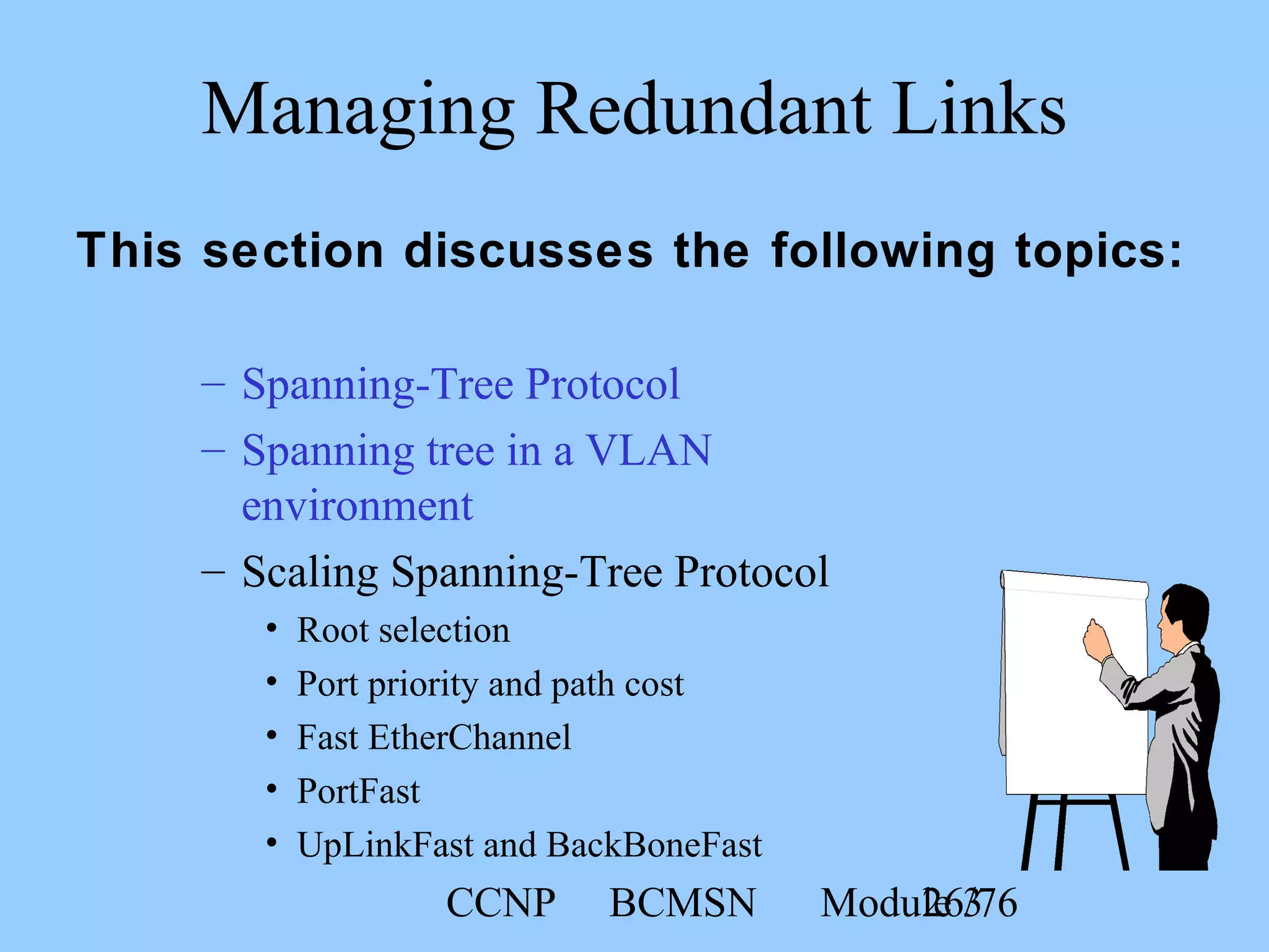 CCNP BCMSN Module 326/76
– Spanning-Tree Protocol
– Spanning tree in a VLAN
environment
– Scaling Spanning-Tree Protocol
• Root selection
• Port priority and path cost
• Fast EtherChannel
• PortFast
• UpLinkFast and BackBoneFast
Managing Redundant Links
This section discusses the following topics:
 
