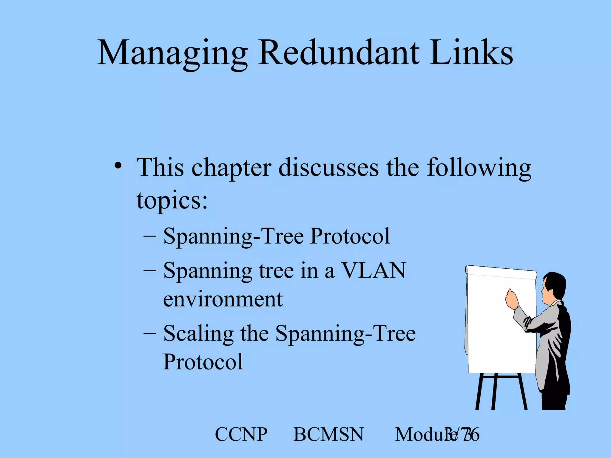 CCNP BCMSN Module 33/76
• This chapter discusses the following
topics:
– Spanning-Tree Protocol
– Spanning tree in a VLAN
environment
– Scaling the Spanning-Tree
Protocol
Managing Redundant Links
 