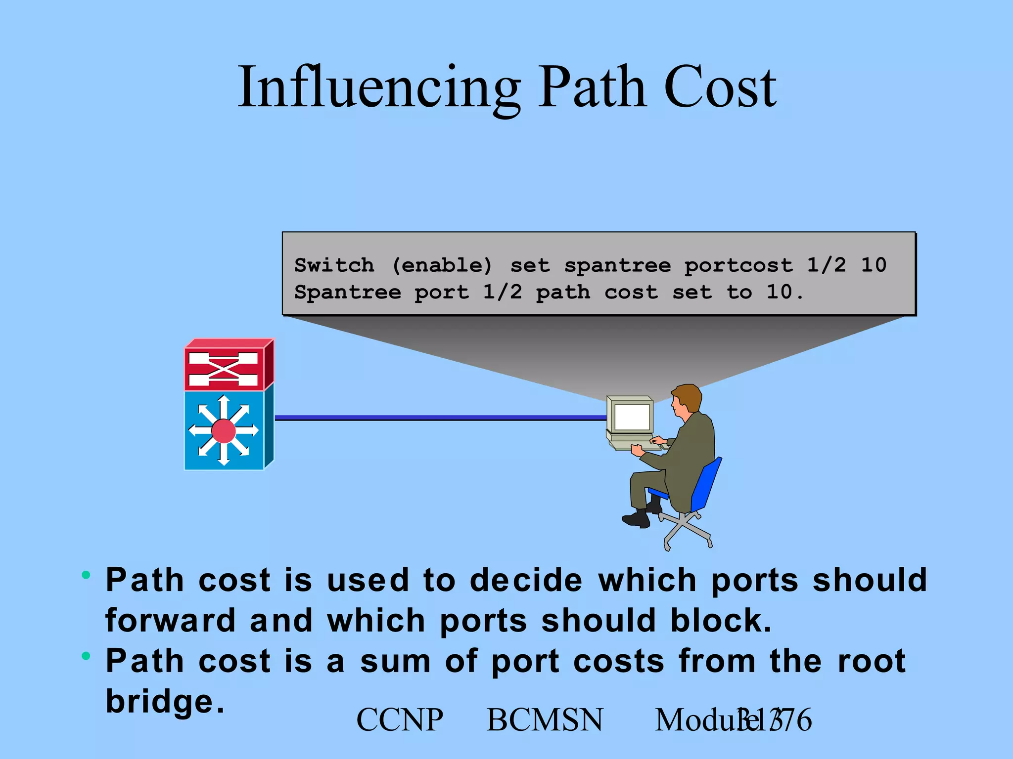 CCNP BCMSN Module 331/76
Switch (enable) set spantree portcost 1/2 10
Spantree port 1/2 path cost set to 10.
Influencing Path Cost
• Path cost is used to decide which ports should
forward and which ports should block.
• Path cost is a sum of port costs from the root
bridge.
 
