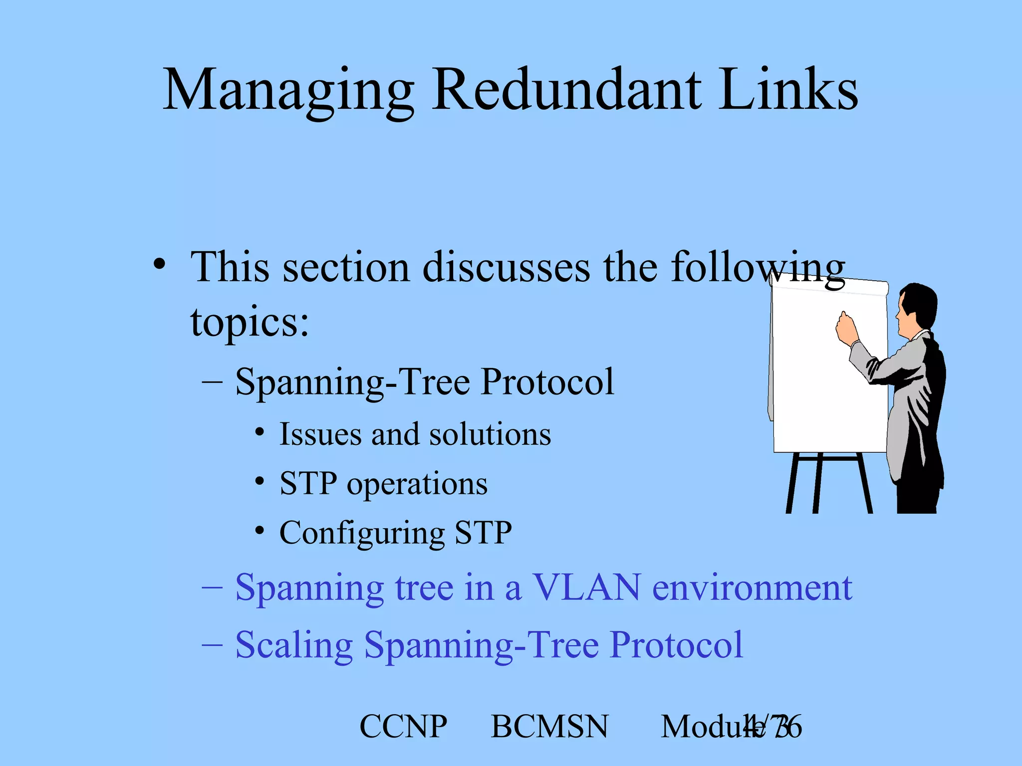 CCNP BCMSN Module 34/76
• This section discusses the following
topics:
– Spanning-Tree Protocol
• Issues and solutions
• STP operations
• Configuring STP
– Spanning tree in a VLAN environment
– Scaling Spanning-Tree Protocol
Managing Redundant Links
 