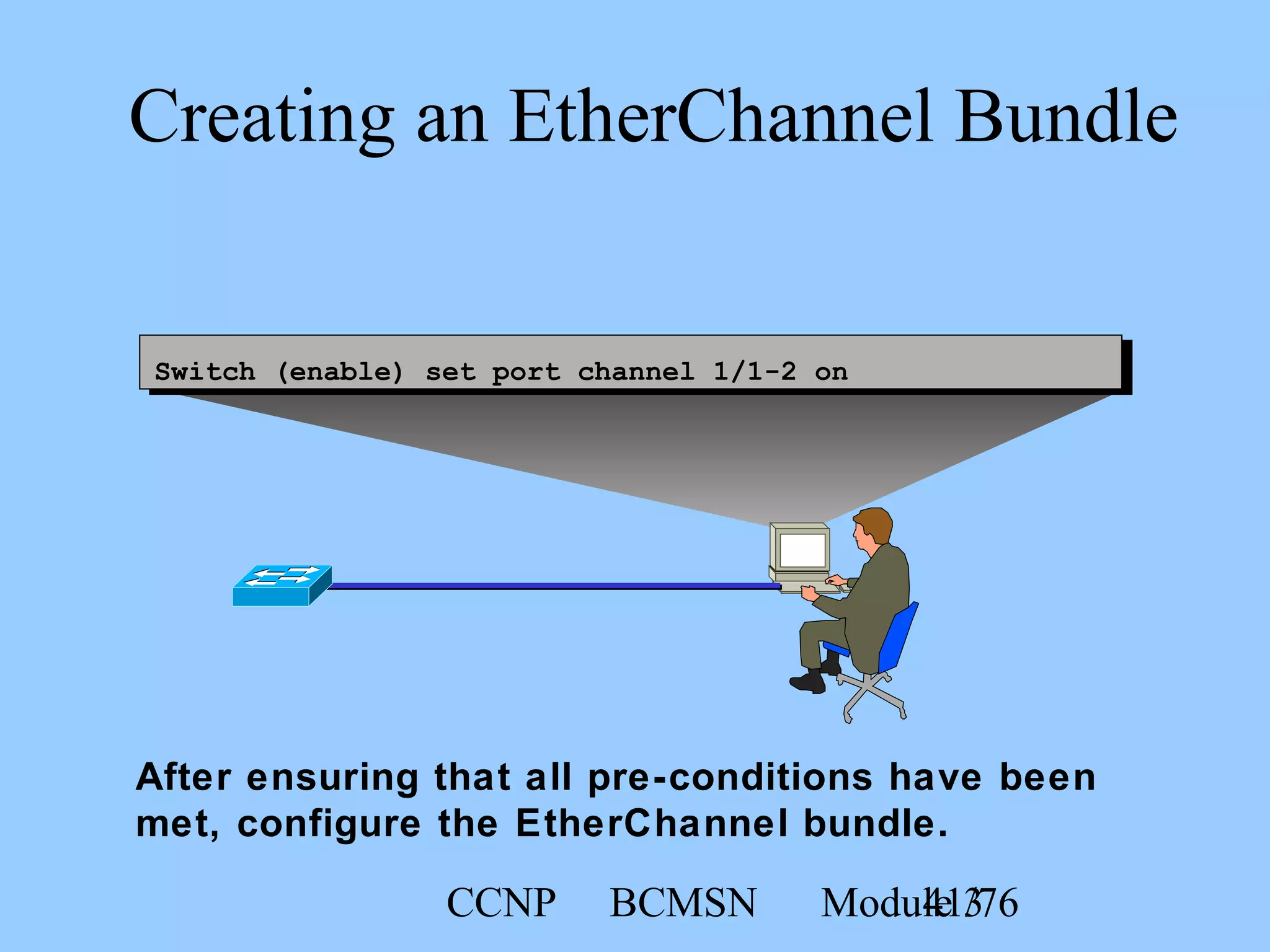 CCNP BCMSN Module 341/76
Creating an EtherChannel Bundle
Switch (enable) set port channel 1/1-2 on
After ensuring that all pre-conditions have been
met, configure the EtherChannel bundle.
 