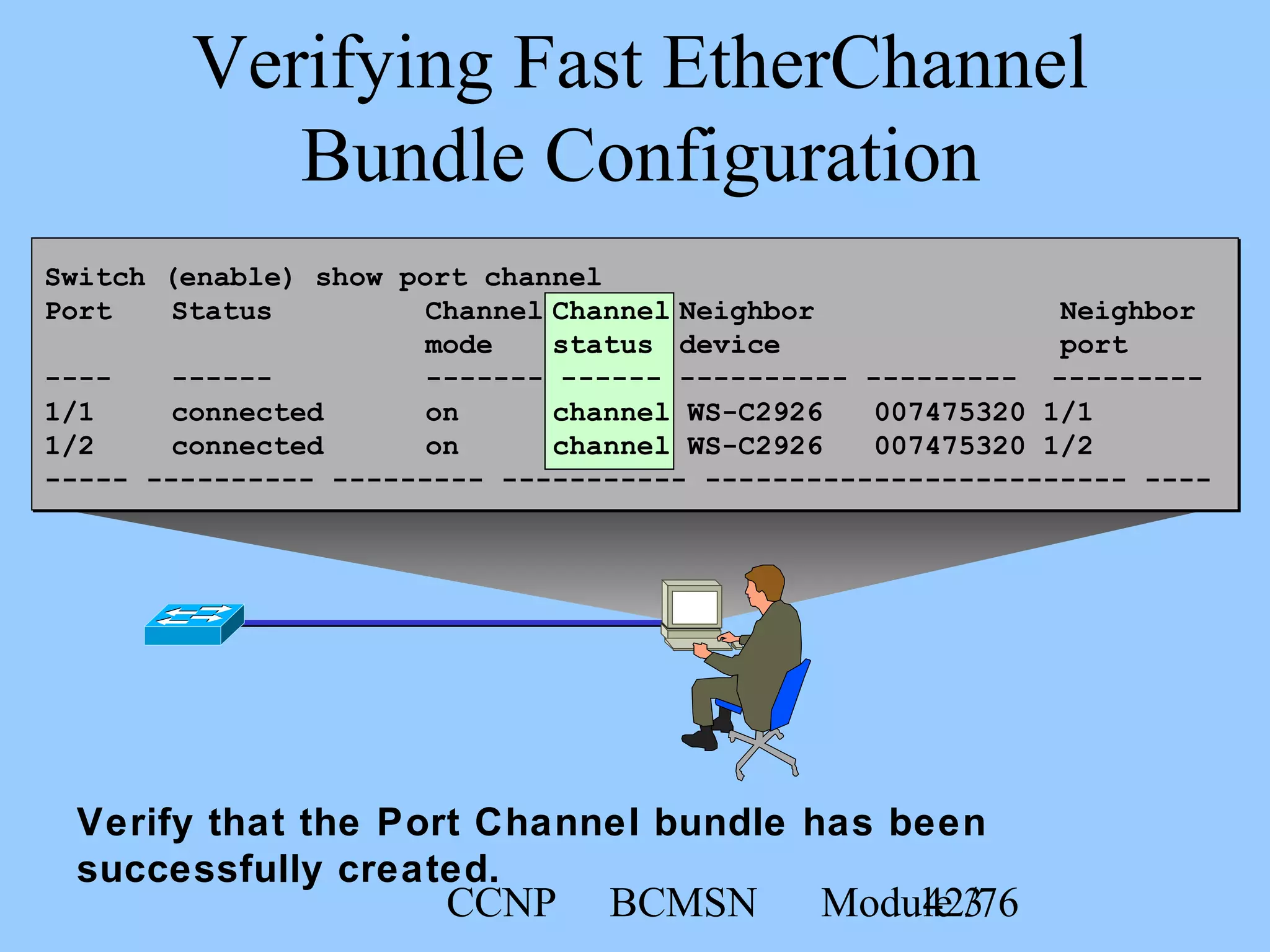 CCNP BCMSN Module 342/76
Verifying Fast EtherChannel
Bundle Configuration
Verify that the Port Channel bundle has been
successfully created.
Switch (enable) show port channel
Port Status Channel Channel Neighbor Neighbor
mode status device port
---- ------ ------- ------ ---------- --------- ---------
1/1 connected on channel WS-C2926 007475320 1/1
1/2 connected on channel WS-C2926 007475320 1/2
----- ---------- --------- ----------- ------------------------- ----
 