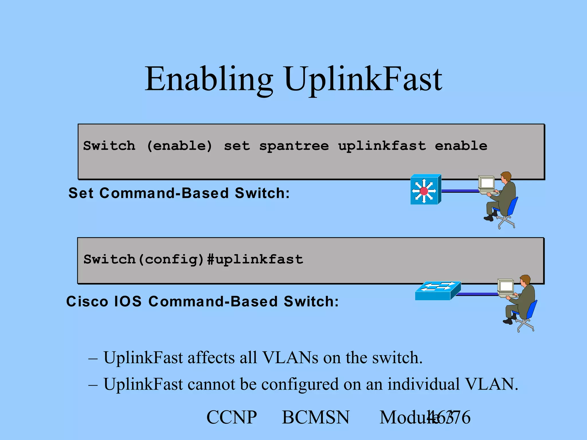 CCNP BCMSN Module 346/76
Switch (enable) set spantree uplinkfast enable
Enabling UplinkFast
– UplinkFast affects all VLANs on the switch.
– UplinkFast cannot be configured on an individual VLAN.
Switch(config)#uplinkfast
Set Command-Based Switch:
Cisco IOS Command-Based Switch:
 