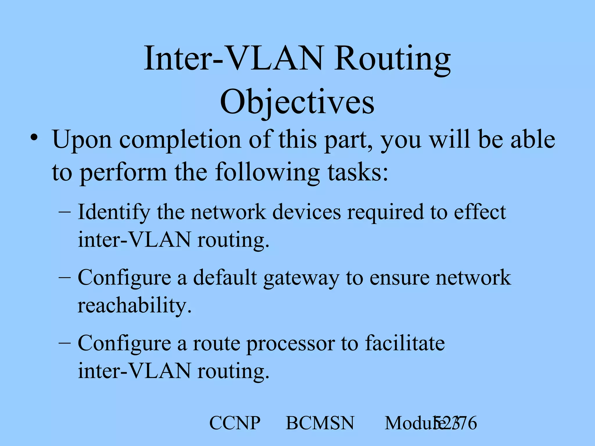 CCNP BCMSN Module 352/76
Inter-VLAN Routing
Objectives
• Upon completion of this part, you will be able
to perform the following tasks:
– Identify the network devices required to effect
inter-VLAN routing.
– Configure a default gateway to ensure network
reachability.
– Configure a route processor to facilitate
inter-VLAN routing.
 