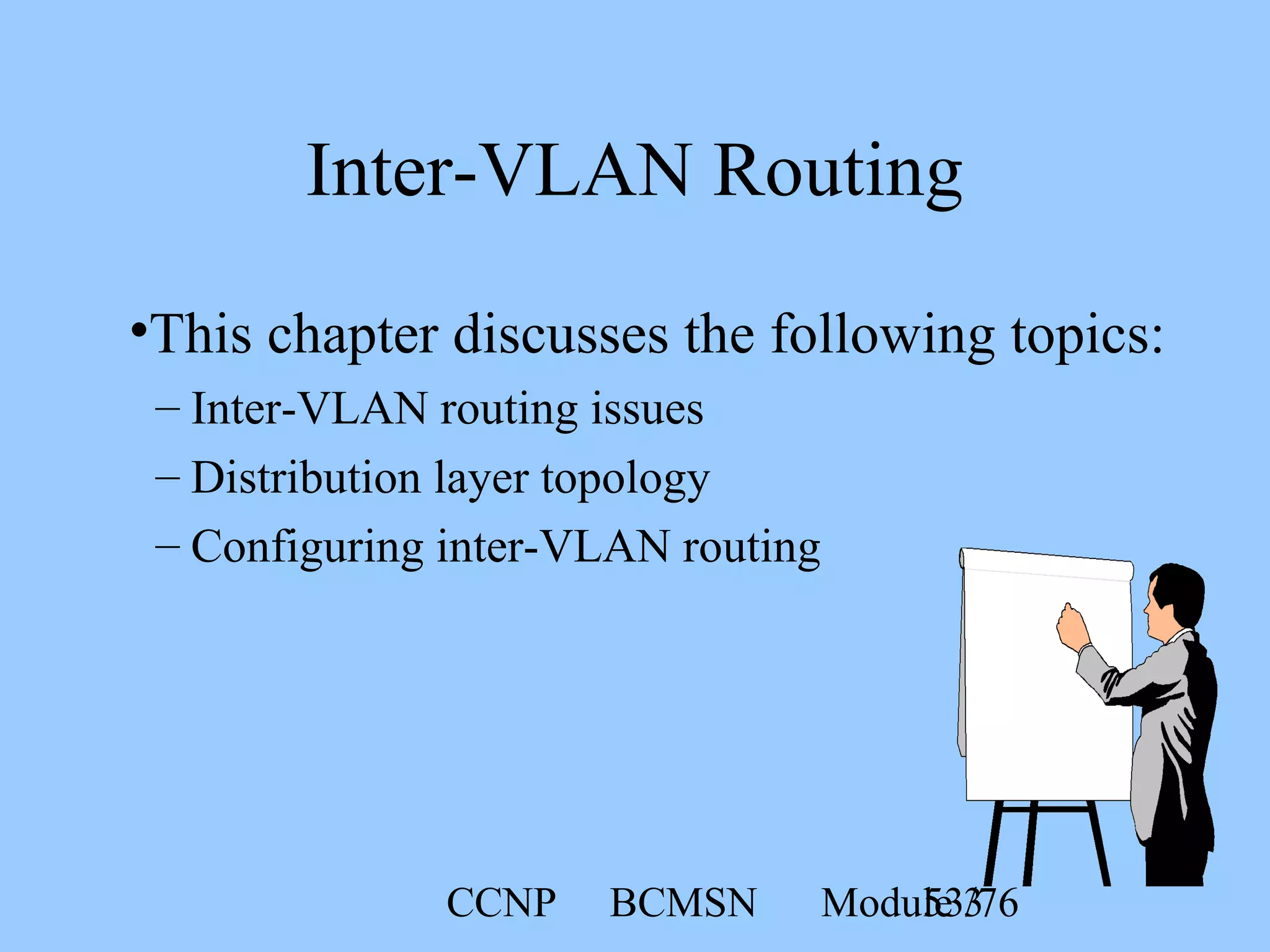 CCNP BCMSN Module 353/76
Inter-VLAN Routing
•This chapter discusses the following topics:
– Inter-VLAN routing issues
– Distribution layer topology
– Configuring inter-VLAN routing
 