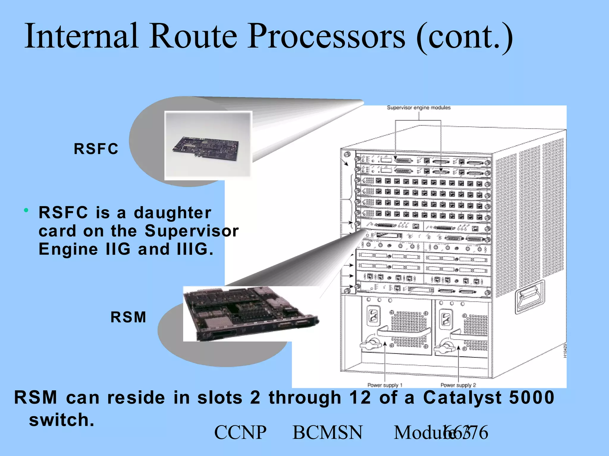 CCNP BCMSN Module 366/76
Internal Route Processors (cont.)
RSM can reside in slots 2 through 12 of a Catalyst 5000
switch.
RSM
• RSFC is a daughter
card on the Supervisor
Engine IIG and IIIG.
RSFC
 