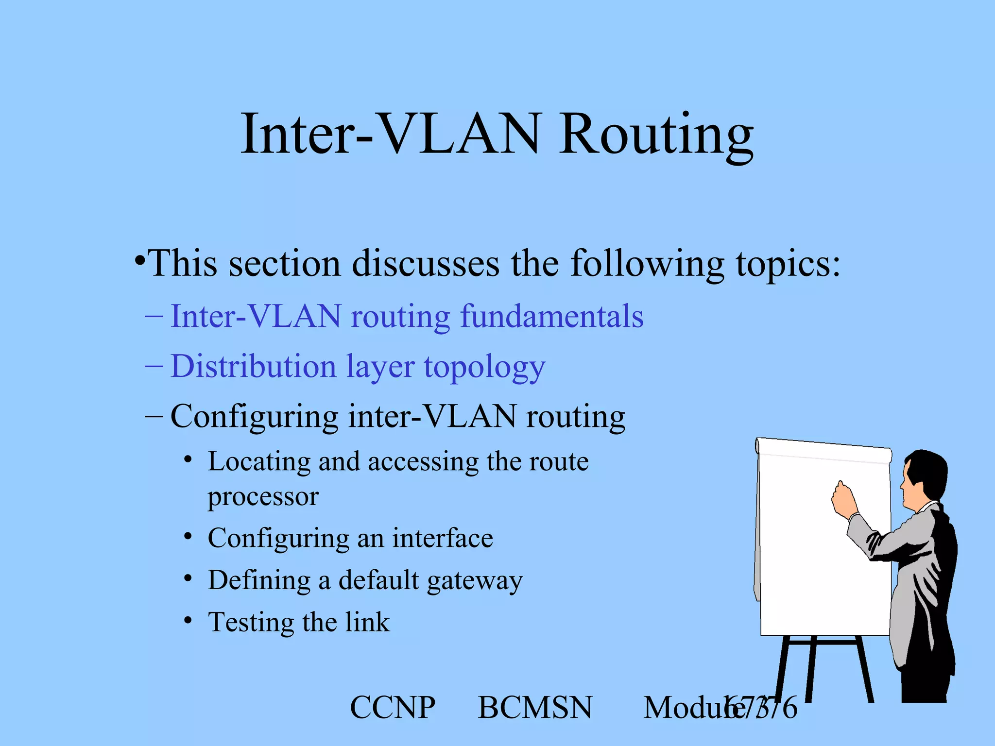 CCNP BCMSN Module 367/76
Inter-VLAN Routing
•This section discusses the following topics:
– Inter-VLAN routing fundamentals
– Distribution layer topology
– Configuring inter-VLAN routing
• Locating and accessing the route
processor
• Configuring an interface
• Defining a default gateway
• Testing the link
 