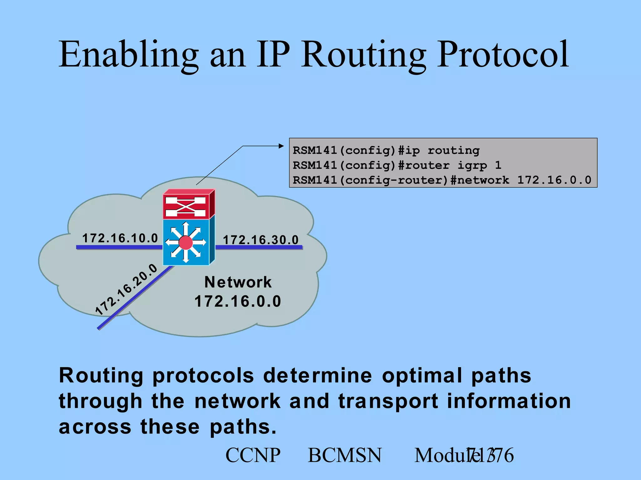 CCNP BCMSN Module 371/76
Enabling an IP Routing Protocol
Routing protocols determine optimal paths
through the network and transport information
across these paths.
RSM141(config)#ip routing
RSM141(config)#router igrp 1
RSM141(config-router)#network 172.16.0.0
172.16.10.0 172.16.30.0
172.16.20.0
Network
172.16.0.0
 