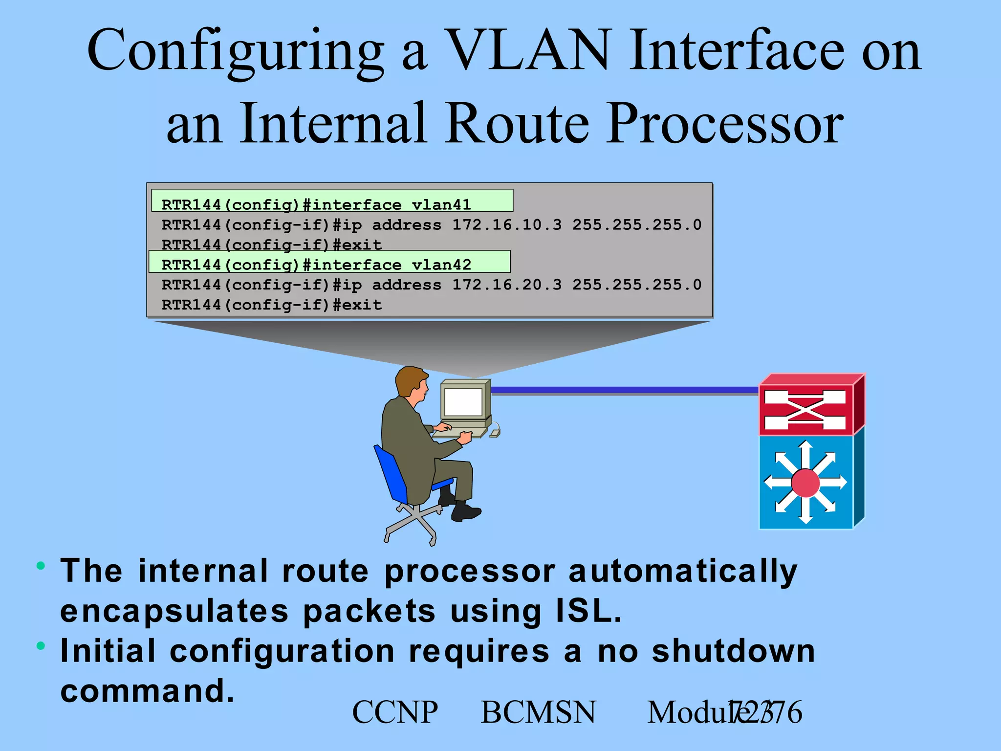 CCNP BCMSN Module 372/76
Configuring a VLAN Interface on
an Internal Route Processor
RTR144(config)#interface vlan41
RTR144(config-if)#ip address 172.16.10.3 255.255.255.0
RTR144(config-if)#exit
RTR144(config)#interface vlan42
RTR144(config-if)#ip address 172.16.20.3 255.255.255.0
RTR144(config-if)#exit
• The internal route processor automatically
encapsulates packets using ISL.
• Initial configuration requires a no shutdown
command.
 