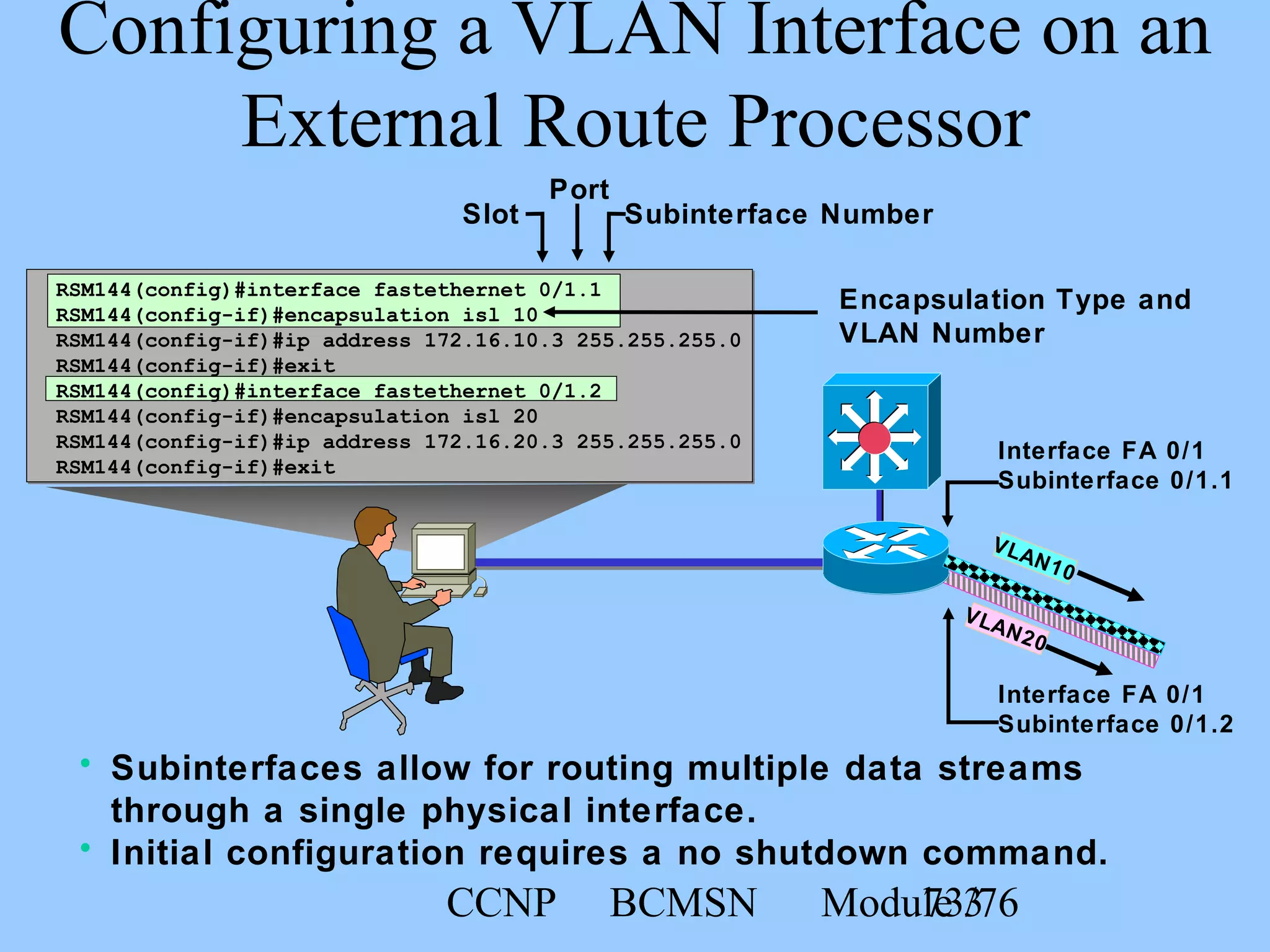 CCNP BCMSN Module 373/76
RSM144(config)#interface fastethernet 0/1.1
RSM144(config-if)#encapsulation isl 10
RSM144(config-if)#ip address 172.16.10.3 255.255.255.0
RSM144(config-if)#exit
RSM144(config)#interface fastethernet 0/1.2
RSM144(config-if)#encapsulation isl 20
RSM144(config-if)#ip address 172.16.20.3 255.255.255.0
RSM144(config-if)#exit
Configuring a VLAN Interface on an
External Route Processor
• Subinterfaces allow for routing multiple data streams
through a single physical interface.
• Initial configuration requires a no shutdown command.
Interface FA 0/1
Subinterface 0/1.1
Interface FA 0/1
Subinterface 0/1.2
VLAN10
VLAN20
Encapsulation Type and
VLAN Number
Slot Subinterface Number
Port
 