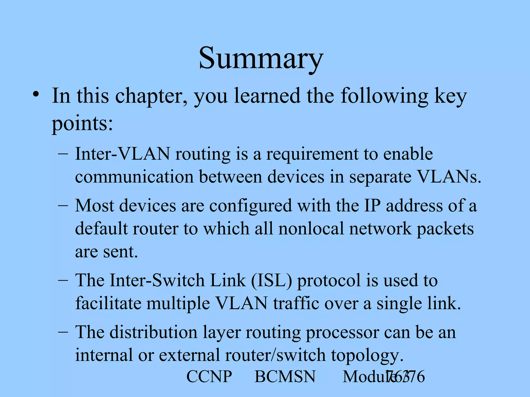 CCNP BCMSN Module 376/76
Summary
• In this chapter, you learned the following key
points:
– Inter-VLAN routing is a requirement to enable
communication between devices in separate VLANs.
– Most devices are configured with the IP address of a
default router to which all nonlocal network packets
are sent.
– The Inter-Switch Link (ISL) protocol is used to
facilitate multiple VLAN traffic over a single link.
– The distribution layer routing processor can be an
internal or external router/switch topology.
 