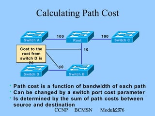 CCNP BCMSN Module 312/76
Calculating Path Cost
100 100
10
10
Cost to the
root from
switch D is
20
Switch CRootSwitch A
Switch BSwitch D
• Path cost is a function of bandwidth of each path
• Can be changed by a switch port cost parameter
• Is determined by the sum of path costs between
source and destination
 