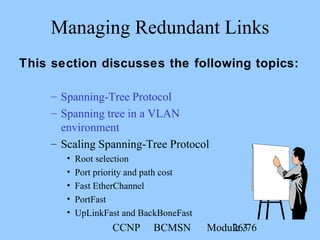 CCNP BCMSN Module 326/76
– Spanning-Tree Protocol
– Spanning tree in a VLAN
environment
– Scaling Spanning-Tree Protocol
• Root selection
• Port priority and path cost
• Fast EtherChannel
• PortFast
• UpLinkFast and BackBoneFast
Managing Redundant Links
This section discusses the following topics:
 