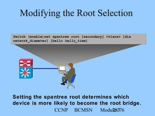CCNP BCMSN Module 328/76
Switch (enable)set spantree root [secondary] <vlans> [dia
network_diameter] [hello hello_time]
Modifying the Root Selection
Setting the spantree root determines which
device is more likely to become the root bridge.
 