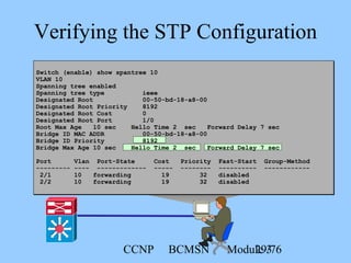 CCNP BCMSN Module 329/76
Verifying the STP Configuration
Switch (enable) show spantree 10
VLAN 10
Spanning tree enabled
Spanning tree type ieee
Designated Root 00-50-bd-18-a8-00
Designated Root Priority 8192
Designated Root Cost 0
Designated Root Port 1/0
Root Max Age 10 sec Hello Time 2 sec Forward Delay 7 sec
Bridge ID MAC ADDR 00-50-bd-18-a8-00
Bridge ID Priority 8192
Bridge Max Age 10 sec Hello Time 2 sec Forward Delay 7 sec
Port Vlan Port-State Cost Priority Fast-Start Group-Method
--------- ---- ------------- ----- -------- ---------- ------------
2/1 10 forwarding 19 32 disabled
2/2 10 forwarding 19 32 disabled
 