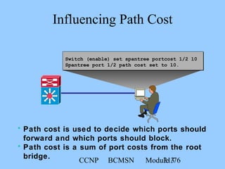 CCNP BCMSN Module 331/76
Switch (enable) set spantree portcost 1/2 10
Spantree port 1/2 path cost set to 10.
Influencing Path Cost
• Path cost is used to decide which ports should
forward and which ports should block.
• Path cost is a sum of port costs from the root
bridge.
 