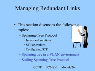 CCNP BCMSN Module 34/76
• This section discusses the following
topics:
– Spanning-Tree Protocol
• Issues and solutions
• STP operations
• Configuring STP
– Spanning tree in a VLAN environment
– Scaling Spanning-Tree Protocol
Managing Redundant Links
 