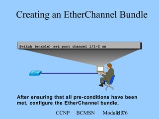 CCNP BCMSN Module 341/76
Creating an EtherChannel Bundle
Switch (enable) set port channel 1/1-2 on
After ensuring that all pre-conditions have been
met, configure the EtherChannel bundle.
 