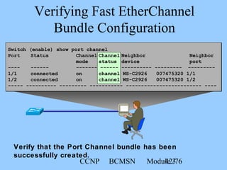 CCNP BCMSN Module 342/76
Verifying Fast EtherChannel
Bundle Configuration
Verify that the Port Channel bundle has been
successfully created.
Switch (enable) show port channel
Port Status Channel Channel Neighbor Neighbor
mode status device port
---- ------ ------- ------ ---------- --------- ---------
1/1 connected on channel WS-C2926 007475320 1/1
1/2 connected on channel WS-C2926 007475320 1/2
----- ---------- --------- ----------- ------------------------- ----
 