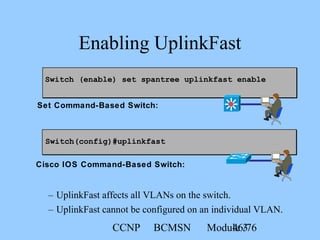 CCNP BCMSN Module 346/76
Switch (enable) set spantree uplinkfast enable
Enabling UplinkFast
– UplinkFast affects all VLANs on the switch.
– UplinkFast cannot be configured on an individual VLAN.
Switch(config)#uplinkfast
Set Command-Based Switch:
Cisco IOS Command-Based Switch:
 