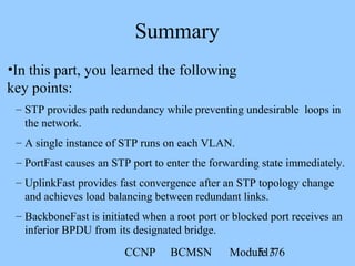 CCNP BCMSN Module 351/76
Summary
•In this part, you learned the following
key points:
– STP provides path redundancy while preventing undesirable loops in
the network.
– A single instance of STP runs on each VLAN.
– PortFast causes an STP port to enter the forwarding state immediately.
– UplinkFast provides fast convergence after an STP topology change
and achieves load balancing between redundant links.
– BackboneFast is initiated when a root port or blocked port receives an
inferior BPDU from its designated bridge.
 