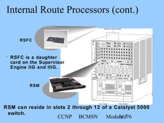 CCNP BCMSN Module 366/76
Internal Route Processors (cont.)
RSM can reside in slots 2 through 12 of a Catalyst 5000
switch.
RSM
• RSFC is a daughter
card on the Supervisor
Engine IIG and IIIG.
RSFC
 