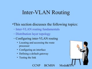 CCNP BCMSN Module 367/76
Inter-VLAN Routing
•This section discusses the following topics:
– Inter-VLAN routing fundamentals
– Distribution layer topology
– Configuring inter-VLAN routing
• Locating and accessing the route
processor
• Configuring an interface
• Defining a default gateway
• Testing the link
 