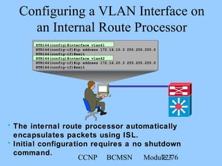 CCNP BCMSN Module 372/76
Configuring a VLAN Interface on
an Internal Route Processor
RTR144(config)#interface vlan41
RTR144(config-if)#ip address 172.16.10.3 255.255.255.0
RTR144(config-if)#exit
RTR144(config)#interface vlan42
RTR144(config-if)#ip address 172.16.20.3 255.255.255.0
RTR144(config-if)#exit
• The internal route processor automatically
encapsulates packets using ISL.
• Initial configuration requires a no shutdown
command.
 
