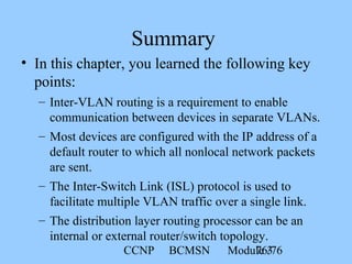 CCNP BCMSN Module 376/76
Summary
• In this chapter, you learned the following key
points:
– Inter-VLAN routing is a requirement to enable
communication between devices in separate VLANs.
– Most devices are configured with the IP address of a
default router to which all nonlocal network packets
are sent.
– The Inter-Switch Link (ISL) protocol is used to
facilitate multiple VLAN traffic over a single link.
– The distribution layer routing processor can be an
internal or external router/switch topology.
 