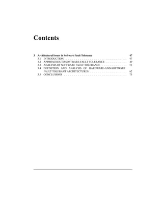 Contents
3 Architectural Issues in Software Fault Tolerance 47
3.1 INTRODUCTION . . . . . . . . . . . . . . . . . . . . . . . . . . . . . . . 47
3.2 APPROACHES TO SOFTWARE-FAULT TOLERANCE . . . . . . . . . . . 49
3.3 ANALYSIS OF SOFTWARE FAULT TOLERANCE . . . . . . . . . . . . . 51
3.4 DEFINITION AND ANALYSIS OF HARDWARE-AND-SOFTWARE
FAULT TOLERANT ARCHITECTURES . . . . . . . . . . . . . . . . . . . 62
3.5 CONCLUSIONS . . . . . . . . . . . . . . . . . . . . . . . . . . . . . . . . 75
 