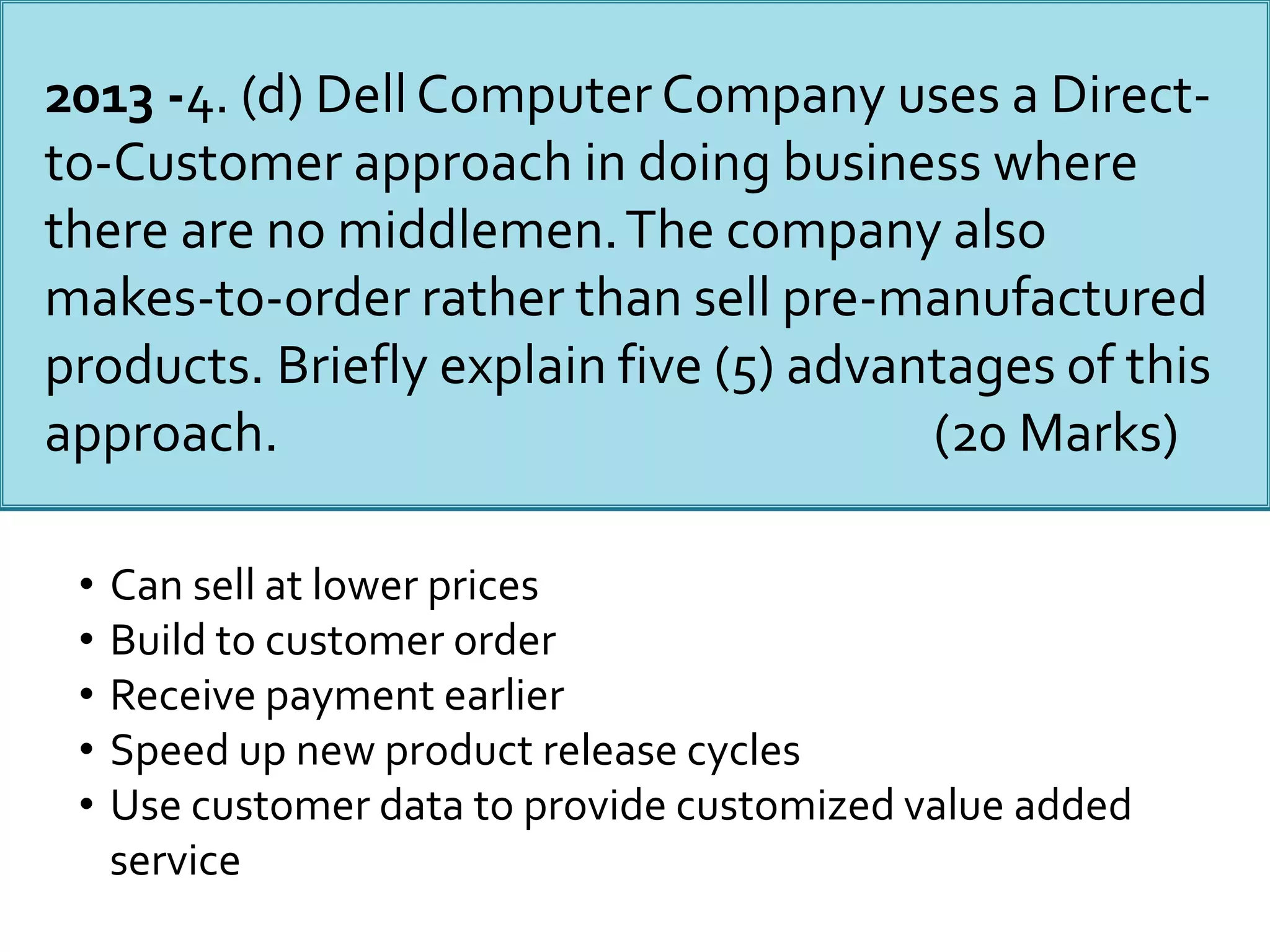 2013 -4. (d) Dell Computer Company uses a Direct-
to-Customer approach in doing business where
there are no middlemen.The company also
makes-to-order rather than sell pre-manufactured
products. Briefly explain five (5) advantages of this
approach. (20 Marks)
• Can sell at lower prices
• Build to customer order
• Receive payment earlier
• Speed up new product release cycles
• Use customer data to provide customized value added
service
 