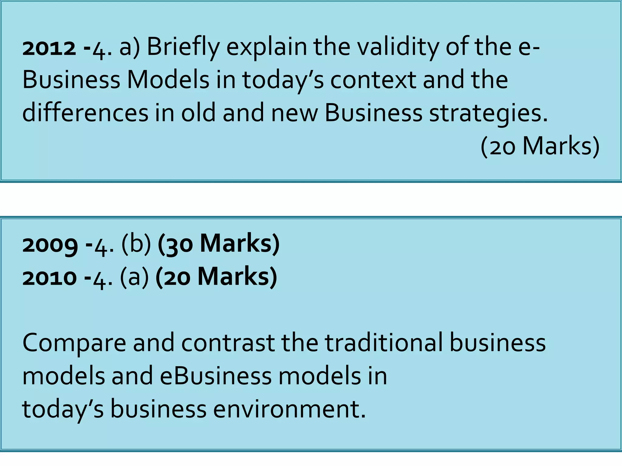 2012 -4. a) Briefly explain the validity of the e-
Business Models in today’s context and the
differences in old and new Business strategies.
(20 Marks)
2009 -4. (b) (30 Marks)
2010 -4. (a) (20 Marks)
Compare and contrast the traditional business
models and eBusiness models in
today’s business environment.
 