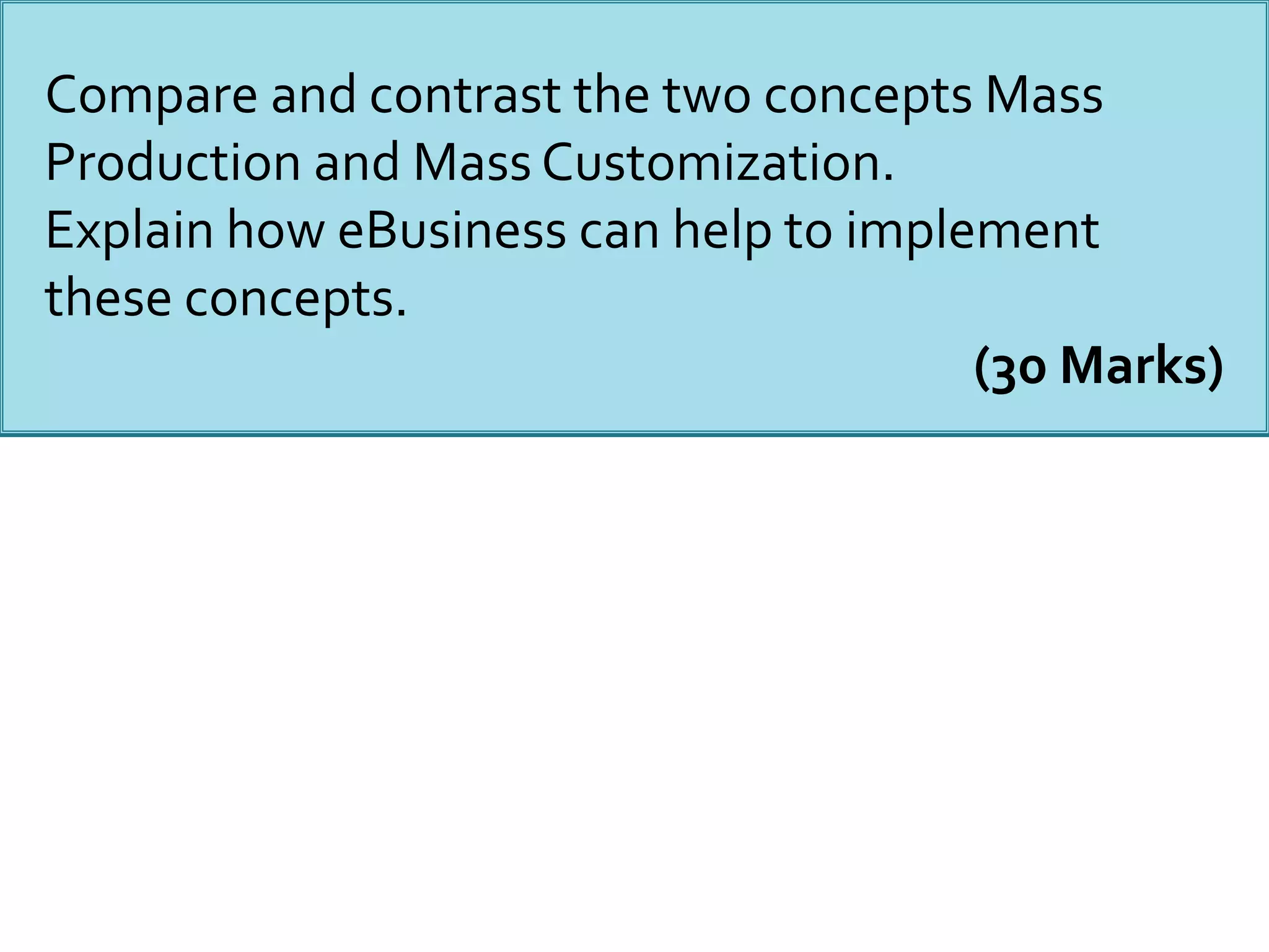 Compare and contrast the two concepts Mass
Production and Mass Customization.
Explain how eBusiness can help to implement
these concepts.
(30 Marks)
 