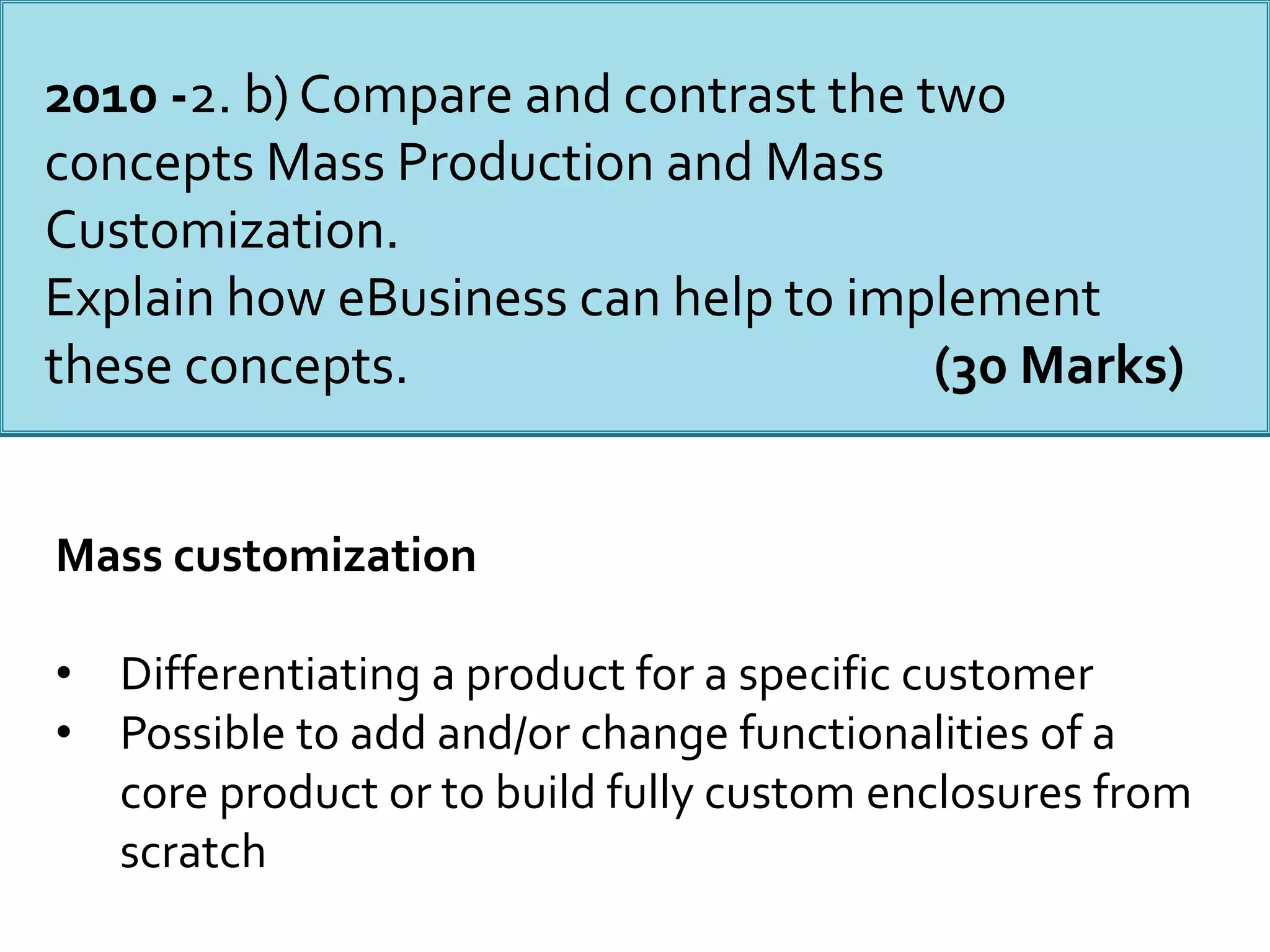 Mass customization
• Differentiating a product for a specific customer
• Possible to add and/or change functionalities of a
core product or to build fully custom enclosures from
scratch
2010 -2. b) Compare and contrast the two
concepts Mass Production and Mass
Customization.
Explain how eBusiness can help to implement
these concepts. (30 Marks)
 