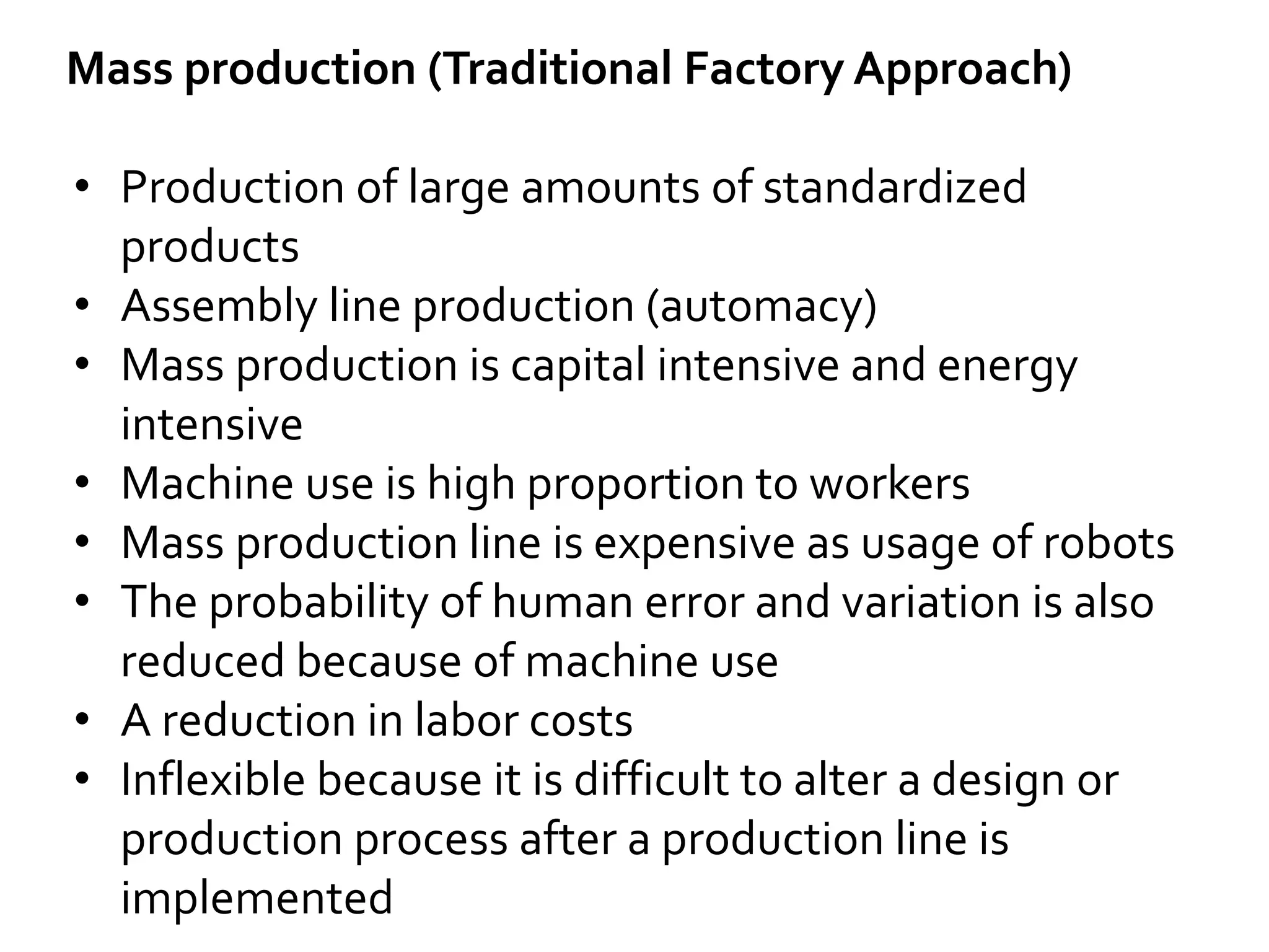 Mass production (Traditional Factory Approach)
• Production of large amounts of standardized
products
• Assembly line production (automacy)
• Mass production is capital intensive and energy
intensive
• Machine use is high proportion to workers
• Mass production line is expensive as usage of robots
• The probability of human error and variation is also
reduced because of machine use
• A reduction in labor costs
• Inflexible because it is difficult to alter a design or
production process after a production line is
implemented
 