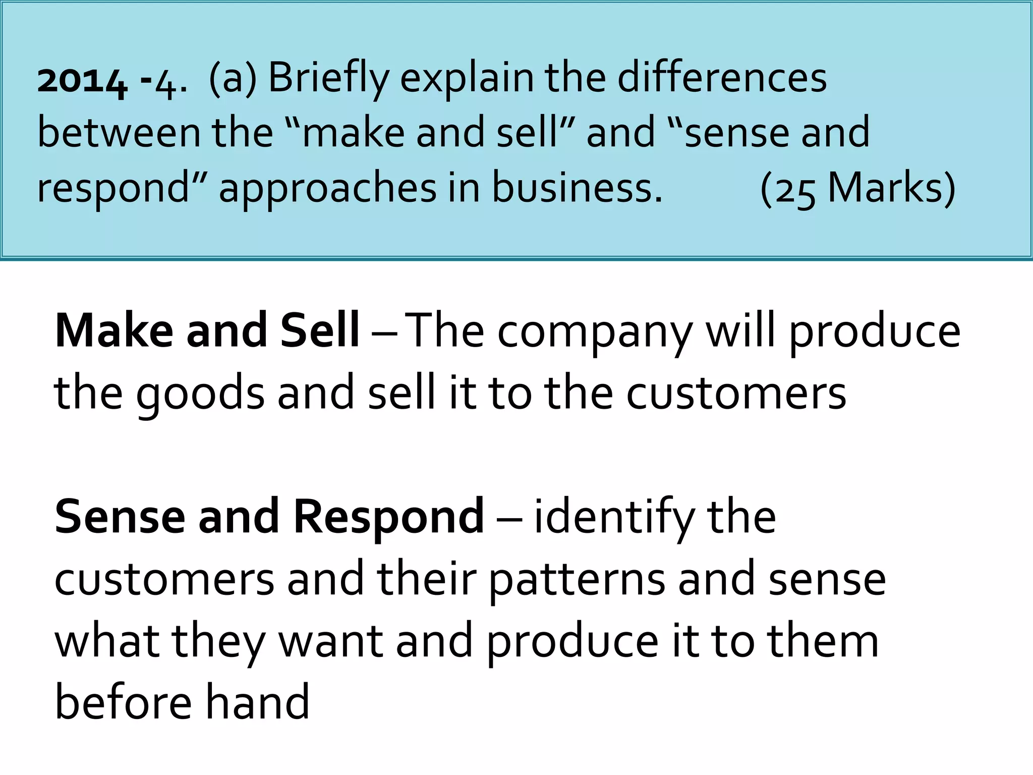 2014 -4. (a) Briefly explain the differences
between the “make and sell” and “sense and
respond” approaches in business. (25 Marks)
Make and Sell –The company will produce
the goods and sell it to the customers
Sense and Respond – identify the
customers and their patterns and sense
what they want and produce it to them
before hand
 