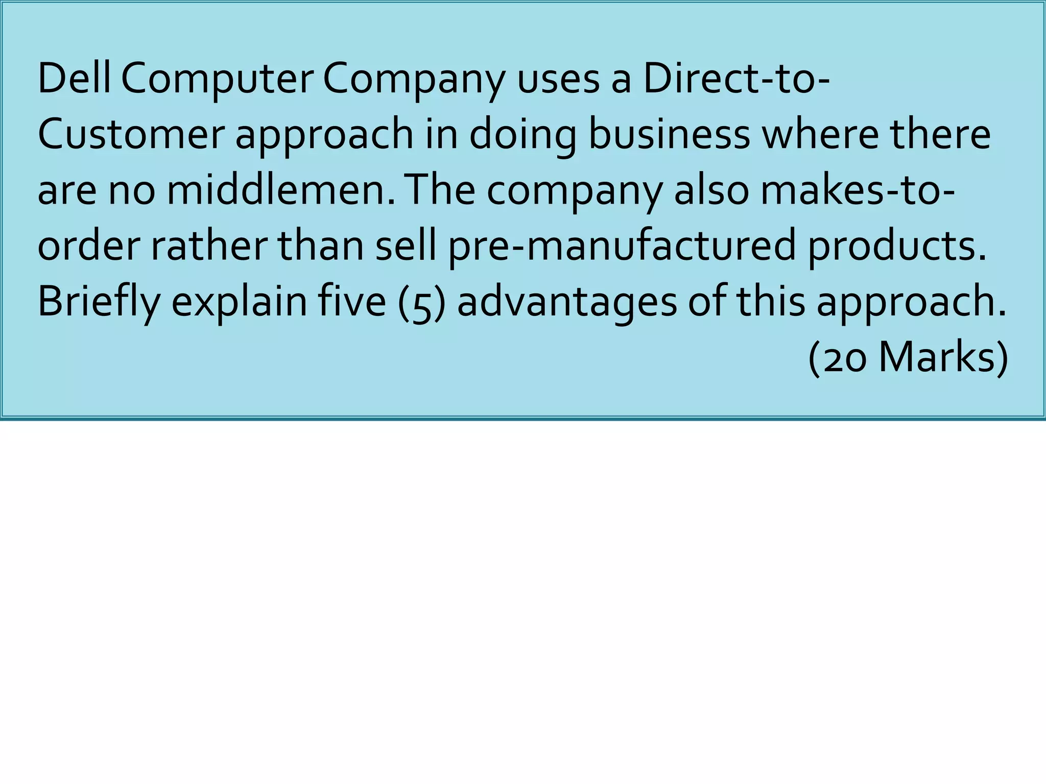 Dell Computer Company uses a Direct-to-
Customer approach in doing business where there
are no middlemen.The company also makes-to-
order rather than sell pre-manufactured products.
Briefly explain five (5) advantages of this approach.
(20 Marks)
 
