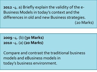 2012 -4. a) Briefly explain the validity of the e-
Business Models in today’s context and the
differences in old and new Business strategies.
(20 Marks)
2009 -4. (b) (30 Marks)
2010 -4. (a) (20 Marks)
Compare and contrast the traditional business
models and eBusiness models in
today’s business environment.
 