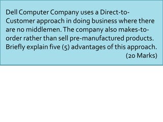 Dell Computer Company uses a Direct-to-
Customer approach in doing business where there
are no middlemen.The company also makes-to-
order rather than sell pre-manufactured products.
Briefly explain five (5) advantages of this approach.
(20 Marks)
 