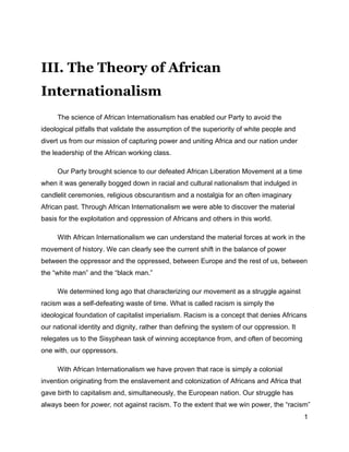 1
III. The Theory of African
Internationalism
The science of African Internationalism has enabled our Party to avoid the
ideological pitfalls that validate the assumption of the superiority of white people and
divert us from our mission of capturing power and uniting Africa and our nation under
the leadership of the African working class.
Our Party brought science to our defeated African Liberation Movement at a time
when it was generally bogged down in racial and cultural nationalism that indulged in
candlelit ceremonies, religious obscurantism and a nostalgia for an often imaginary
African past. Through African Internationalism we were able to discover the material
basis for the exploitation and oppression of Africans and others in this world.
With African Internationalism we can understand the material forces at work in the
movement of history. We can clearly see the current shift in the balance of power
between the oppressor and the oppressed, between Europe and the rest of us, between
the “white man” and the “black man.”
We determined long ago that characterizing our movement as a struggle against
racism was a self-defeating waste of time. What is called racism is simply the
ideological foundation of capitalist imperialism. Racism is a concept that denies Africans
our national identity and dignity, rather than defining the system of our oppression. It
relegates us to the Sisyphean task of winning acceptance from, and often of becoming
one with, our oppressors.
With African Internationalism we have proven that race is simply a colonial
invention originating from the enslavement and colonization of Africans and Africa that
gave birth to capitalism and, simultaneously, the European nation. Our struggle has
always been for power, not against racism. To the extent that we win power, the “racism”
 