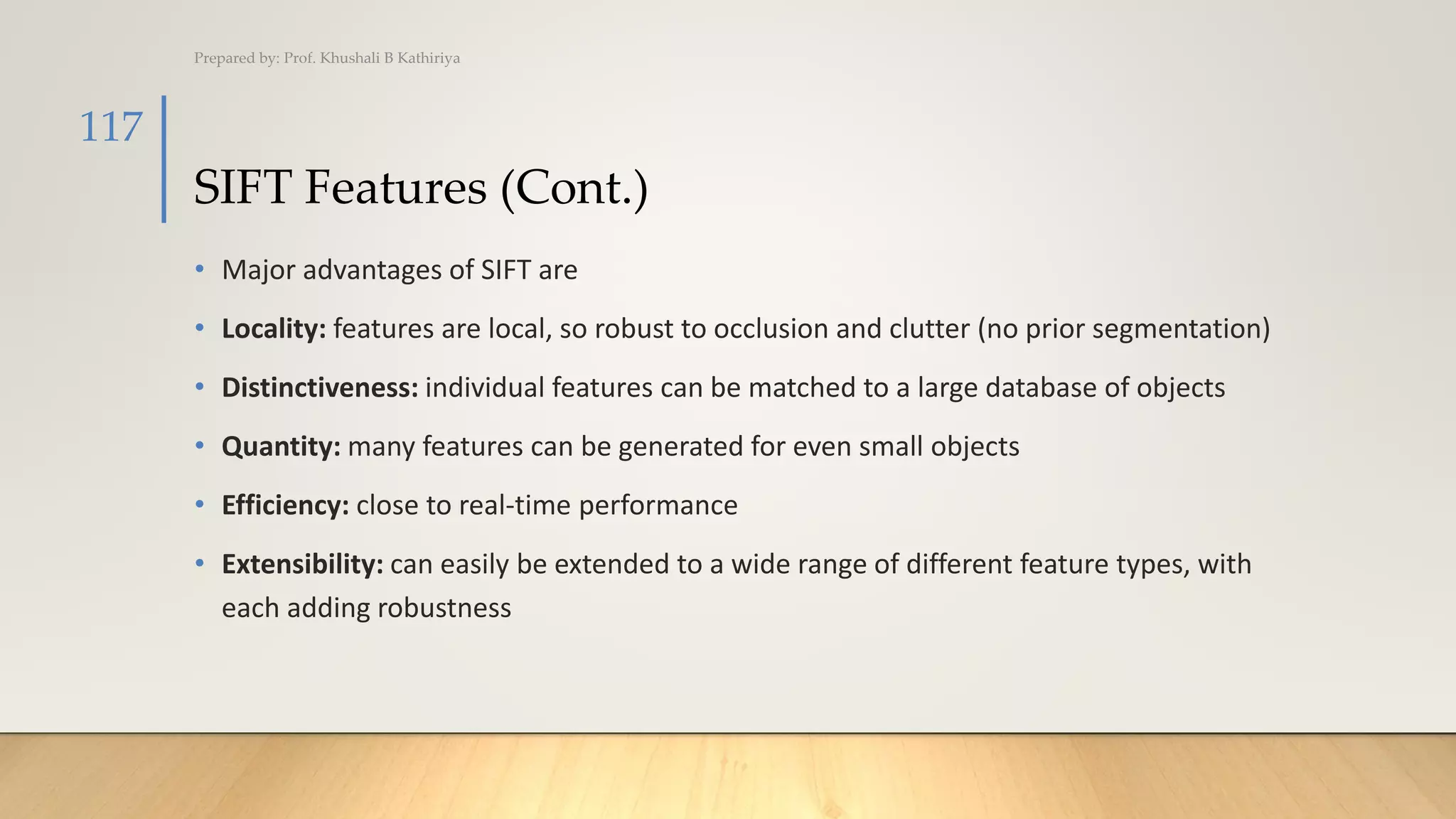 SIFT Features (Cont.)
• Major advantages of SIFT are
• Locality: features are local, so robust to occlusion and clutter (no prior segmentation)
• Distinctiveness: individual features can be matched to a large database of objects
• Quantity: many features can be generated for even small objects
• Efficiency: close to real-time performance
• Extensibility: can easily be extended to a wide range of different feature types, with
each adding robustness
Prepared by: Prof. Khushali B Kathiriya
117
 