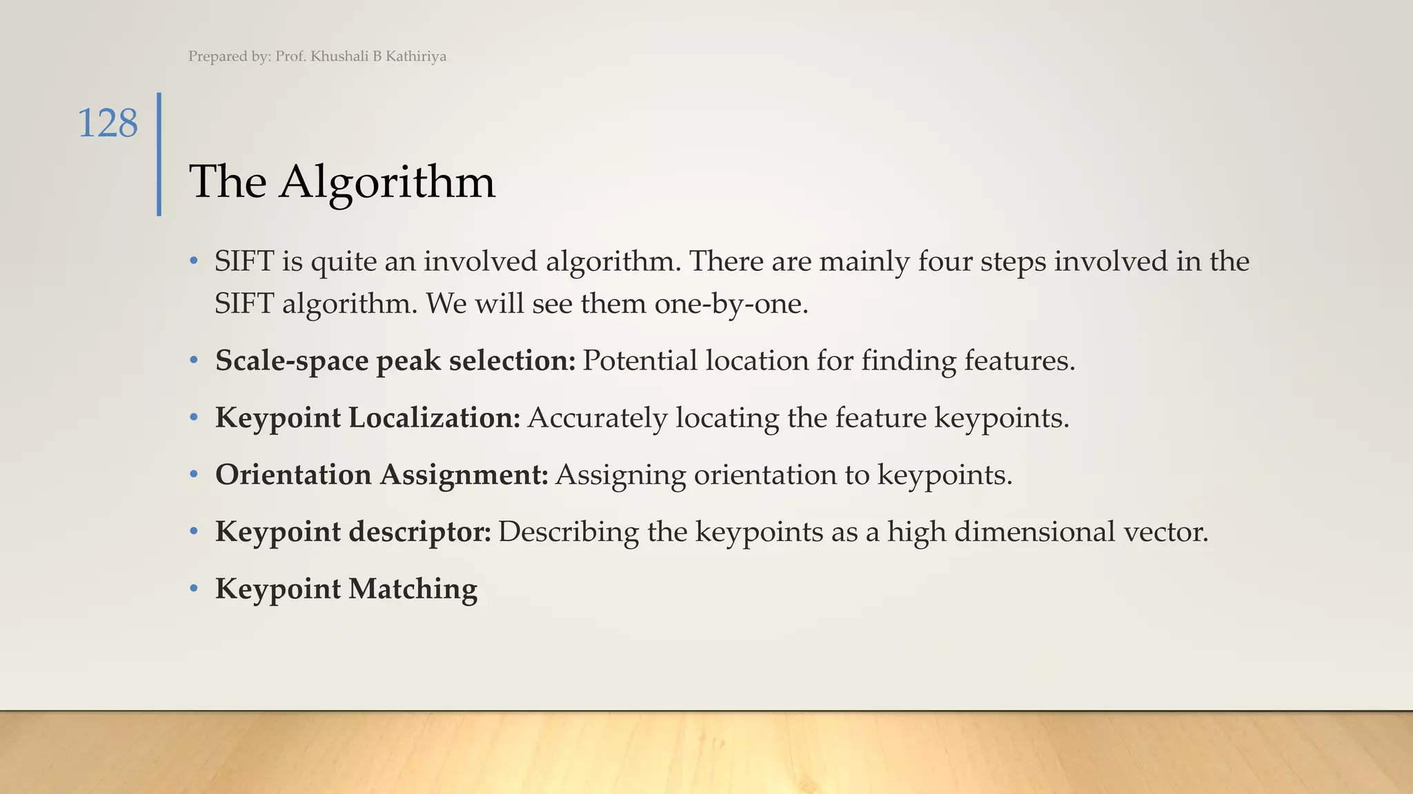 The Algorithm
• SIFT is quite an involved algorithm. There are mainly four steps involved in the
SIFT algorithm. We will see them one-by-one.
• Scale-space peak selection: Potential location for finding features.
• Keypoint Localization: Accurately locating the feature keypoints.
• Orientation Assignment: Assigning orientation to keypoints.
• Keypoint descriptor: Describing the keypoints as a high dimensional vector.
• Keypoint Matching
Prepared by: Prof. Khushali B Kathiriya
128
 