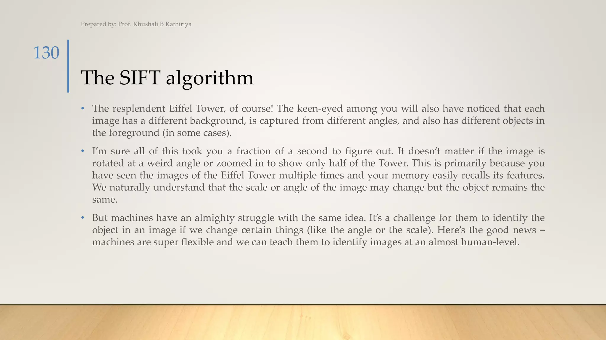 The SIFT algorithm
• The resplendent Eiffel Tower, of course! The keen-eyed among you will also have noticed that each
image has a different background, is captured from different angles, and also has different objects in
the foreground (in some cases).
• I’m sure all of this took you a fraction of a second to figure out. It doesn’t matter if the image is
rotated at a weird angle or zoomed in to show only half of the Tower. This is primarily because you
have seen the images of the Eiffel Tower multiple times and your memory easily recalls its features.
We naturally understand that the scale or angle of the image may change but the object remains the
same.
• But machines have an almighty struggle with the same idea. It’s a challenge for them to identify the
object in an image if we change certain things (like the angle or the scale). Here’s the good news –
machines are super flexible and we can teach them to identify images at an almost human-level.
Prepared by: Prof. Khushali B Kathiriya
130
 