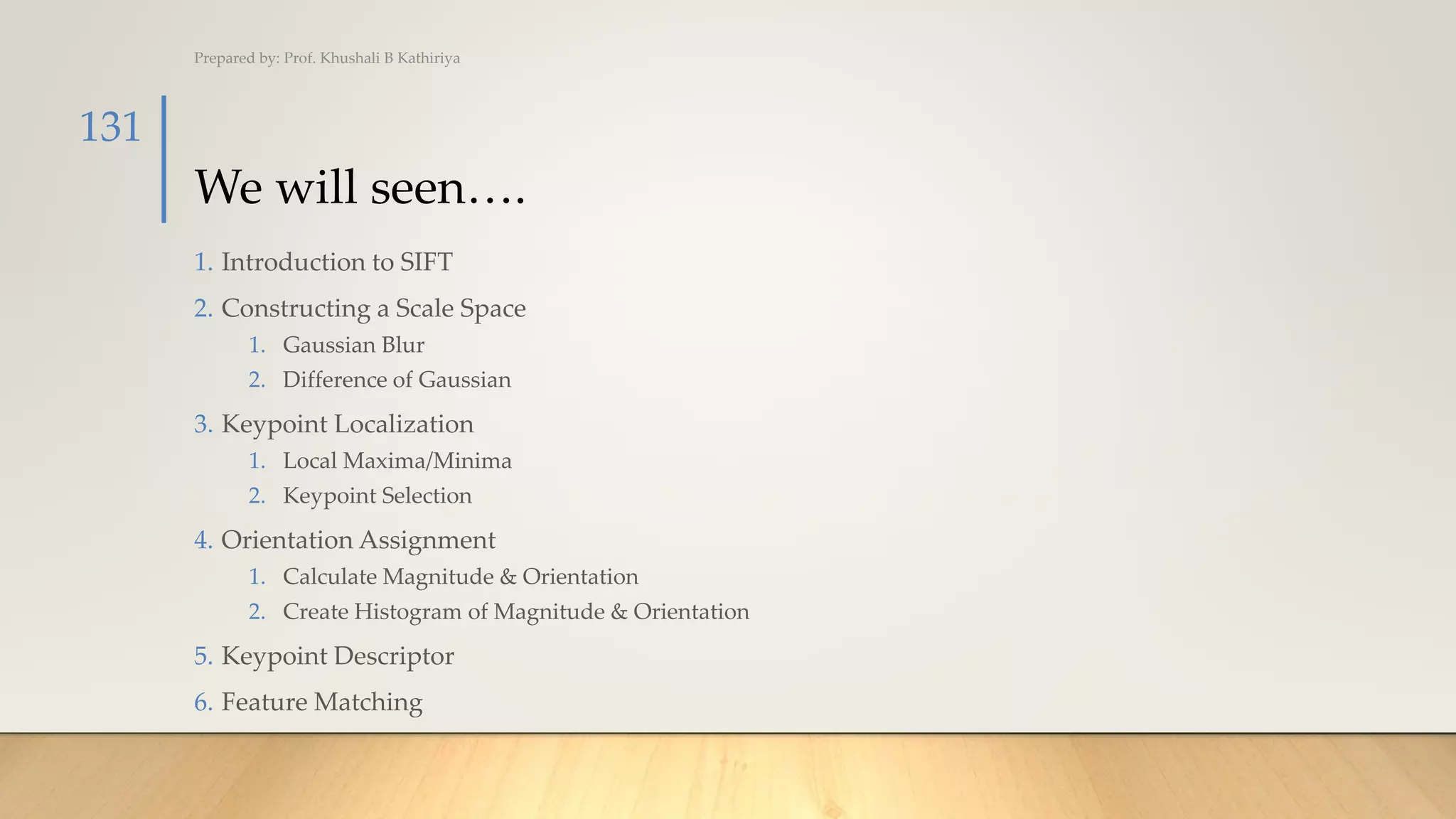 We will seen….
1. Introduction to SIFT
2. Constructing a Scale Space
1. Gaussian Blur
2. Difference of Gaussian
3. Keypoint Localization
1. Local Maxima/Minima
2. Keypoint Selection
4. Orientation Assignment
1. Calculate Magnitude & Orientation
2. Create Histogram of Magnitude & Orientation
5. Keypoint Descriptor
6. Feature Matching
Prepared by: Prof. Khushali B Kathiriya
131
 
