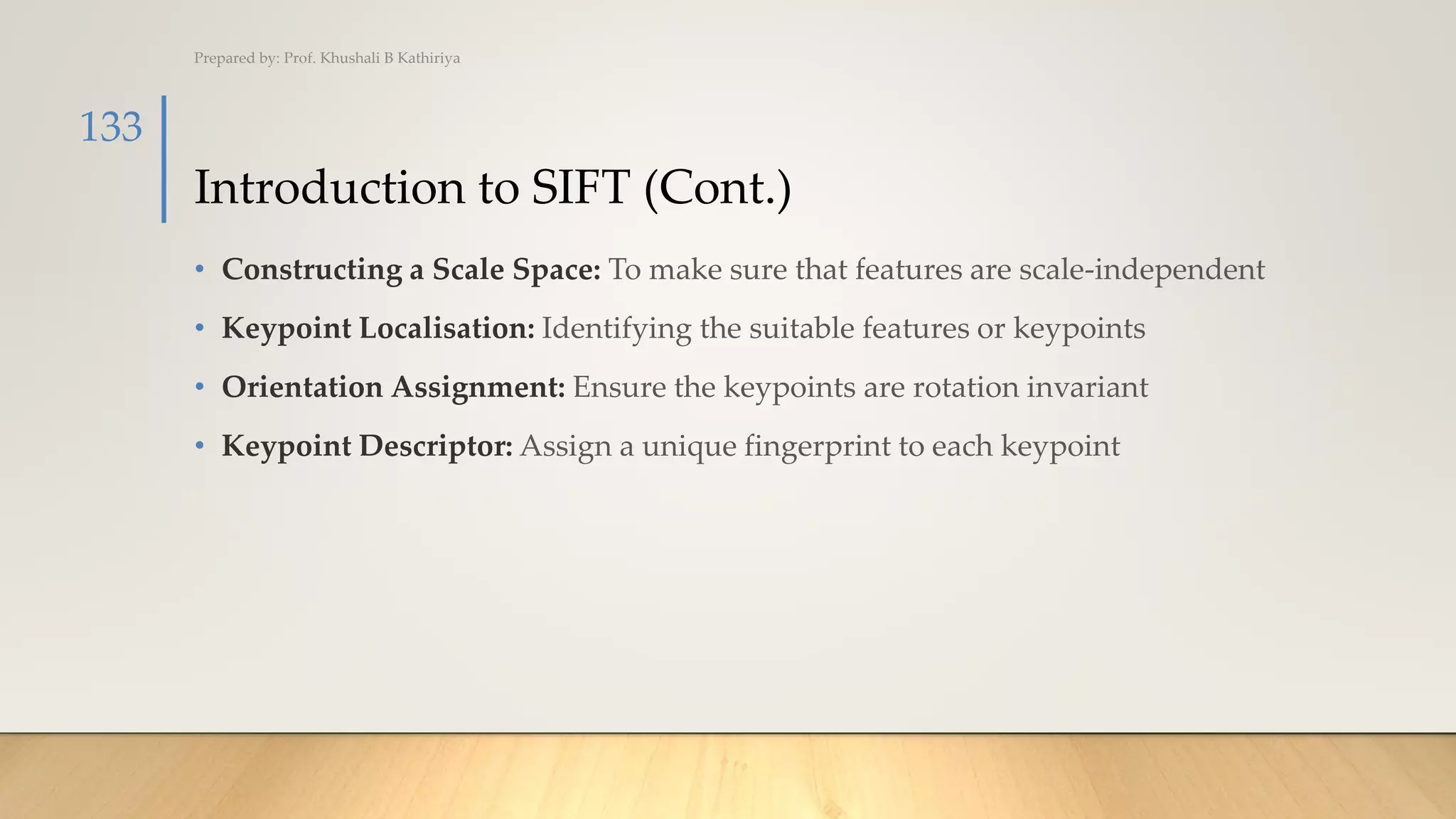 Introduction to SIFT (Cont.)
• Constructing a Scale Space: To make sure that features are scale-independent
• Keypoint Localisation: Identifying the suitable features or keypoints
• Orientation Assignment: Ensure the keypoints are rotation invariant
• Keypoint Descriptor: Assign a unique fingerprint to each keypoint
Prepared by: Prof. Khushali B Kathiriya
133
 
