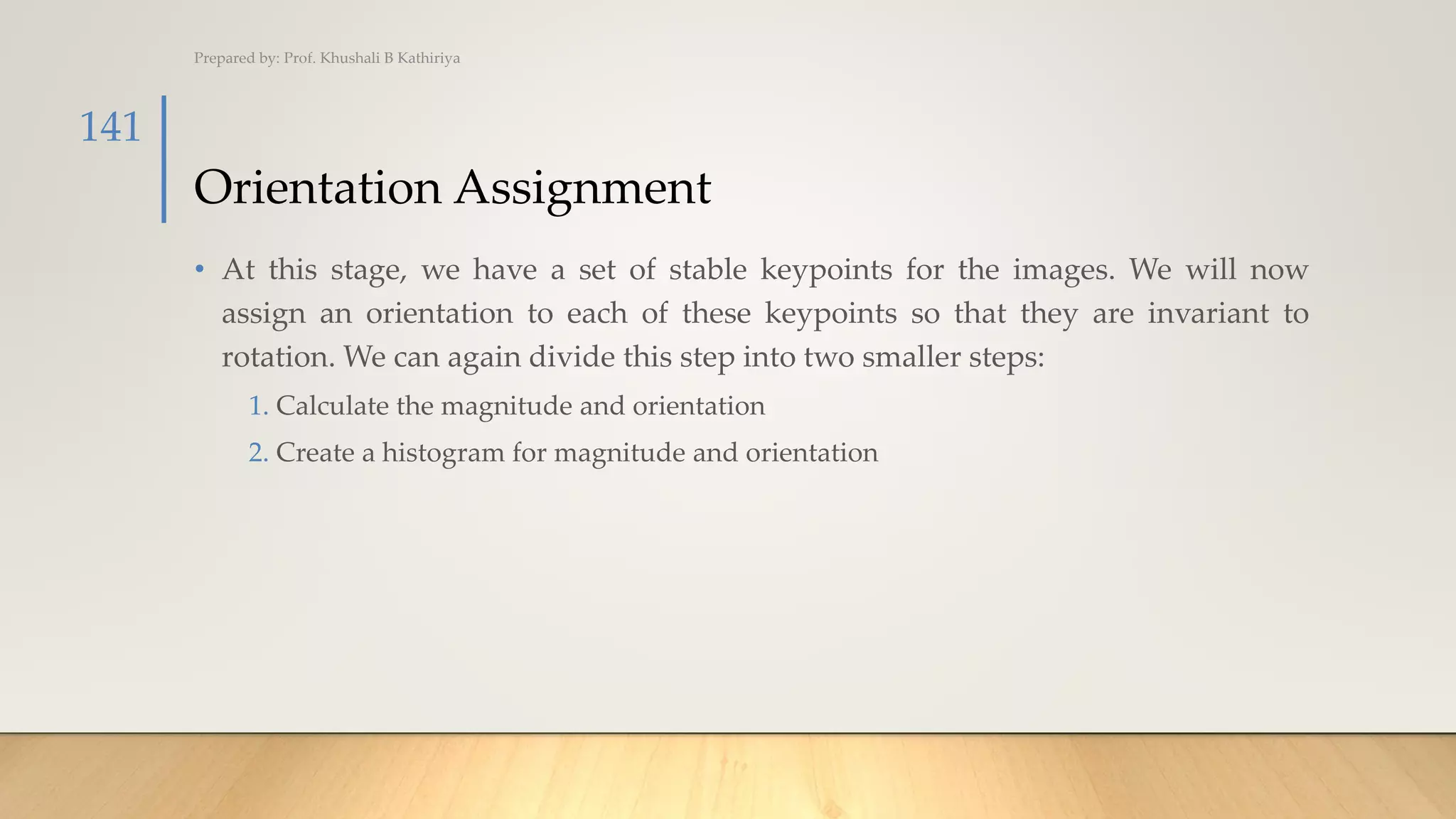 Orientation Assignment
• At this stage, we have a set of stable keypoints for the images. We will now
assign an orientation to each of these keypoints so that they are invariant to
rotation. We can again divide this step into two smaller steps:
1. Calculate the magnitude and orientation
2. Create a histogram for magnitude and orientation
Prepared by: Prof. Khushali B Kathiriya
141
 