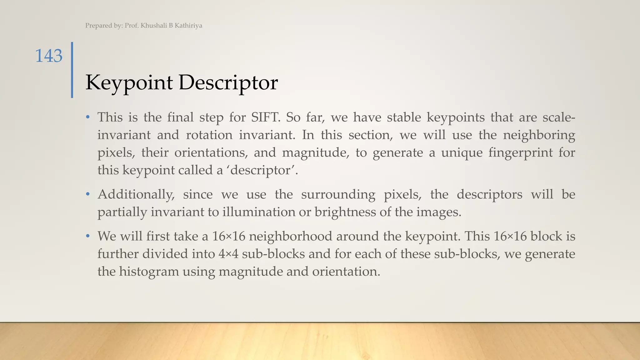 Keypoint Descriptor
• This is the final step for SIFT. So far, we have stable keypoints that are scale-
invariant and rotation invariant. In this section, we will use the neighboring
pixels, their orientations, and magnitude, to generate a unique fingerprint for
this keypoint called a ‘descriptor’.
• Additionally, since we use the surrounding pixels, the descriptors will be
partially invariant to illumination or brightness of the images.
• We will first take a 16×16 neighborhood around the keypoint. This 16×16 block is
further divided into 4×4 sub-blocks and for each of these sub-blocks, we generate
the histogram using magnitude and orientation.
Prepared by: Prof. Khushali B Kathiriya
143
 