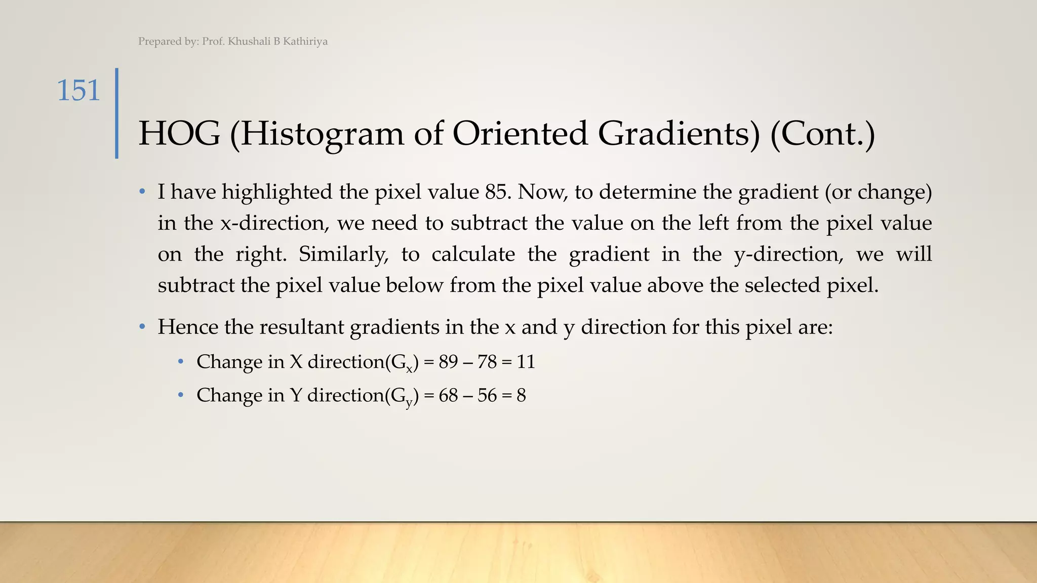 HOG (Histogram of Oriented Gradients) (Cont.)
• I have highlighted the pixel value 85. Now, to determine the gradient (or change)
in the x-direction, we need to subtract the value on the left from the pixel value
on the right. Similarly, to calculate the gradient in the y-direction, we will
subtract the pixel value below from the pixel value above the selected pixel.
• Hence the resultant gradients in the x and y direction for this pixel are:
• Change in X direction(Gx) = 89 – 78 = 11
• Change in Y direction(Gy) = 68 – 56 = 8
Prepared by: Prof. Khushali B Kathiriya
151
 